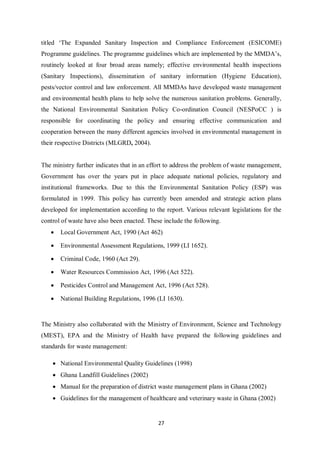 titled ‘The Expanded Sanitary Inspection and Compliance Enforcement (ESICOME)
Programme guidelines. The programme guidelines which are implemented by the MMDA’s,
routinely looked at four broad areas namely; effective environmental health inspections
(Sanitary Inspections), dissemination of sanitary information (Hygiene Education),
pests/vector control and law enforcement. All MMDAs have developed waste management
and environmental health plans to help solve the numerous sanitation problems. Generally,
the National Environmental Sanitation Policy Co-ordination Council (NESPoCC ) is
responsible for coordinating the policy and ensuring effective communication and
cooperation between the many different agencies involved in environmental management in
their respective Districts (MLGRD, 2004).


The ministry further indicates that in an effort to address the problem of waste management,
Government has over the years put in place adequate national policies, regulatory and
institutional frameworks. Due to this the Environmental Sanitation Policy (ESP) was
formulated in 1999. This policy has currently been amended and strategic action plans
developed for implementation according to the report. Various relevant legislations for the
control of waste have also been enacted. These include the following.
   •   Local Government Act, 1990 (Act 462)

   •   Environmental Assessment Regulations, 1999 (LI 1652).

   •   Criminal Code, 1960 (Act 29).

   •   Water Resources Commission Act, 1996 (Act 522).

   •   Pesticides Control and Management Act, 1996 (Act 528).

   •   National Building Regulations, 1996 (LI 1630).


The Ministry also collaborated with the Ministry of Environment, Science and Technology
(MEST), EPA and the Ministry of Health have prepared the following guidelines and
standards for waste management:

    • National Environmental Quality Guidelines (1998)
    • Ghana Landfill Guidelines (2002)
    • Manual for the preparation of district waste management plans in Ghana (2002)
    • Guidelines for the management of healthcare and veterinary waste in Ghana (2002)


                                             27
 