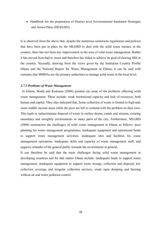 • Handbook for the preparation of District level Environmental Sanitation Strategies
        and Action Plans (DESSAPs).



It is observed from the above that, despite the numerous sanitations regulations and policies
that have been put in place by the MLGRD to deal with the solid waste menace in the
country, there has not been any improvement in the area of solid waste management. Rather
it has moved from bad to worst and therefore has failed to achieve its goal of clearing filth in
the country. Secondly, drawing from the views given by the Sanitation Country Profile
Ghana and the National Report for Waste Management in Ghana, it can be said with
certainty that MMDAs are the primary authorities to manage solid waste at the local level.


2.7.5 Problems of Waste Management
 In Ghana, Boadi and Kuitunen (2004) pointed out some of the problems affecting solid
waste management. These include: weak institutional capacity and lack of resources; both
human and capital. They also indicated that, home collection of waste is limited to high and,
some middle income areas while the poor are left to contend with the problem on their own.
This leads to indiscriminate disposal of waste in surface drains, canals and streams, creating
unsanitary and unsightly environments in many parts of the city. Furthermore, MLGRD
(2004) summarises the challenges of solid waste management in Ghana as follows: poor
planning for waste management programmes; inadequate equipment and operational funds
to support waste management activities; inadequate sites and facilities for waste
management operations; inadequate skills and capacity of waste management staff; and
negative attitudes of the general public towards the environment in general.
It can therefore be said that the main challenges facing solid waste management in
developing countries and for that matter Ghana include: inadequate funds to support waste
management, inadequate equipment to support waste storage, collection and disposal, low
collection coverage and irregular collection services, crude open dumping and burning
without air and water pollution control.




                                              28
 