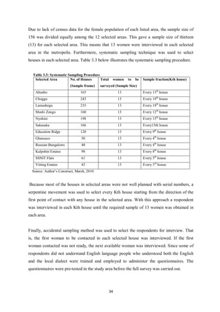 Due to lack of census data for the female population of each listed area, the sample size of
156 was divided equally among the 12 selected areas. This gave a sample size of thirteen
(13) for each selected area. This means that 13 women were interviewed in each selected
area in the metropolis. Furthermore, systematic sampling technique was used to select
houses in each selected area. Table 3.3 below illustrates the systematic sampling procedure.


  Table 3.3: Systematic Sampling Procedure
   Selected Area         No. of Houses     Total    women    to   be   Sample fraction(Kth house)
                          (Sample frame)     surveyed (Sample Size)
    Aboabo                       165                    13             Every 13th house
    Choggu                       243                    13             Every 19th house
    Lamashegu                    235                    13             Every 18th house
    Moshi Zongo                  160                    13             Every 12th house
    Nyohini                      198                    13             Every 15th house
    Sakasaka                     166                    13             Every13th house
    Education Ridge              120                    13             Every 9th house
    Ghanasco                     50                     13             Every 4th house
    Russian Bungalows            48                     13             Every 4th house
    Kalpohin Estates             98                     13             Every 8th house
    SSNIT Flats                  61                     13             Every 5th house
    Vitting Estates              43                     13             Every 3rd house
  Source: Author’s Construct, March, 2010.


Because most of the houses in selected areas were not well planned with serial numbers, a
serpentine movement was used to select every Kth house starting from the direction of the
first point of contact with any house in the selected area. With this approach a respondent
was interviewed in each Kth house until the required sample of 13 women was obtained in
each area.


Finally, accidental sampling method was used to select the respondents for interview. That
is, the first woman to be contacted in each selected house was interviewed. If the first
woman contacted was not ready, the next available woman was interviewed. Since some of
respondents did not understand English language people who understood both the English
and the local dialect were trained and employed to administer the questionnaires. The
questionnaires were pre-tested in the study area before the full survey was carried out.




                                                   34
 