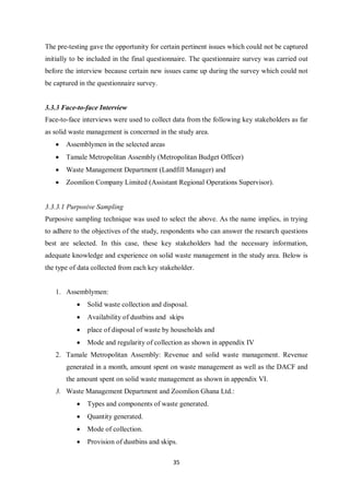The pre-testing gave the opportunity for certain pertinent issues which could not be captured
initially to be included in the final questionnaire. The questionnaire survey was carried out
before the interview because certain new issues came up during the survey which could not
be captured in the questionnaire survey.


3.3.3 Face-to-face Interview
Face-to-face interviews were used to collect data from the following key stakeholders as far
as solid waste management is concerned in the study area.
   •   Assemblymen in the selected areas
   •   Tamale Metropolitan Assembly (Metropolitan Budget Officer)
   •   Waste Management Department (Landfill Manager) and
   •   Zoomlion Company Limited (Assistant Regional Operations Supervisor).


3.3.3.1 Purposive Sampling
Purposive sampling technique was used to select the above. As the name implies, in trying
to adhere to the objectives of the study, respondents who can answer the research questions
best are selected. In this case, these key stakeholders had the necessary information,
adequate knowledge and experience on solid waste management in the study area. Below is
the type of data collected from each key stakeholder.


   1. Assemblymen:
           •   Solid waste collection and disposal.
           •   Availability of dustbins and skips
           •   place of disposal of waste by households and
           •   Mode and regularity of collection as shown in appendix IV
   2. Tamale Metropolitan Assembly: Revenue and solid waste management. Revenue
       generated in a month, amount spent on waste management as well as the DACF and
       the amount spent on solid waste management as shown in appendix VI.
   3. Waste Management Department and Zoomlion Ghana Ltd.:
           •   Types and components of waste generated.
           •   Quantity generated.
           •   Mode of collection.
           •   Provision of dustbins and skips.

                                             35
 