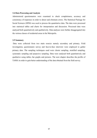 3.4 Data Processing and Analysis
Administered questionnaires were examined to check completeness, accuracy and
consistency of responses in order to detect and eliminate errors. The Statistical Package for
Social Sciences (SPSS) was used to process the quantitative data. The data were processed
into statistical tables and charts for interpretation and discussion. Processed data were
analysed both quantitatively and qualitatively. Data analyses were further disaggregated into
the various classes of residential areas in the Metropolis.


3.5 Summary
Data were collected from two main sources namely secondary and primary. Field
investigation, questionnaire survey and face-to-face interview were employed to gather
primary data. The sampling techniques used were cluster sampling, stratified sampling,
systematic sampling and purposive sampling. Data were analysed both quantitatively and
qualitative using tables, bar graphs and pictures. The next chapter describes the profile of
TAMA in order to gain better understanding of the data obtained from the field survey.




                                               37
 