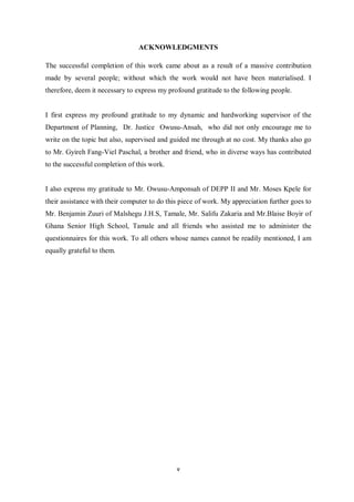 ACKNOWLEDGMENTS

The successful completion of this work came about as a result of a massive contribution
made by several people; without which the work would not have been materialised. I
therefore, deem it necessary to express my profound gratitude to the following people.


I first express my profound gratitude to my dynamic and hardworking supervisor of the
Department of Planning, Dr. Justice Owusu-Ansah, who did not only encourage me to
write on the topic but also, supervised and guided me through at no cost. My thanks also go
to Mr. Gyireh Fang-Viel Paschal, a brother and friend, who in diverse ways has contributed
to the successful completion of this work.


I also express my gratitude to Mr. Owusu-Amponsah of DEPP II and Mr. Moses Kpele for
their assistance with their computer to do this piece of work. My appreciation further goes to
Mr. Benjamin Zuuri of Malshegu J.H.S, Tamale, Mr. Salifu Zakaria and Mr.Blaise Boyir of
Ghana Senior High School, Tamale and all friends who assisted me to administer the
questionnaires for this work. To all others whose names cannot be readily mentioned, I am
equally grateful to them.




                                              v
 