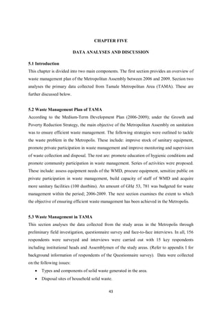 CHAPTER FIVE

                           DATA ANALYSES AND DISCUSSION

5.1 Introduction
This chapter is divided into two main components. The first section provides an overview of
waste management plan of the Metropolitan Assembly between 2006 and 2009. Section two
analyses the primary data collected from Tamale Metropolitan Area (TAMA). These are
further discussed below.


5.2 Waste Management Plan of TAMA
According to the Medium-Term Development Plan (2006-2009); under the Growth and
Poverty Reduction Strategy, the main objective of the Metropolitan Assembly on sanitation
was to ensure efficient waste management. The following strategies were outlined to tackle
the waste problem in the Metropolis. These include: improve stock of sanitary equipment,
promote private participation in waste management and improve monitoring and supervision
of waste collection and disposal. The rest are: promote education of hygienic conditions and
promote community participation in waste management. Series of activities were proposed.
These include: assess equipment needs of the WMD, procure equipment, sensitize public on
private participation in waste management, build capacity of staff of WMD and acquire
more sanitary facilities (100 dustbins). An amount of GH¢ 53, 781 was budgeted for waste
management within the period; 2006-2009. The next section examines the extent to which
the objective of ensuring efficient waste management has been achieved in the Metropolis.


5.3 Waste Management in TAMA
This section analyses the data collected from the study areas in the Metropolis through
preliminary field investigation, questionnaire survey and face-to-face interviews. In all, 156
respondents were surveyed and interviews were carried out with 15 key respondents
including institutional heads and Assemblymen of the study areas. (Refer to appendix I for
background information of respondents of the Questionnaire survey). Data were collected
on the following issues:
   •   Types and components of solid waste generated in the area.
   •   Disposal sites of household solid waste.

                                             43
 