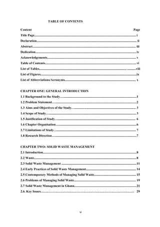 TABLE OF CONTENTS

Content                                                                                                                              Page
Title Page.............................................................................................................................. i
Declaration............................................................................................................................ ii
Abstract................................................................................................................................ iii
Dedication............................................................................................................................. iv
Acknowledgements.............................................................................................................. v
Table of Contents................................................................................................................. vi
List of Tables............................................................................................................ ...........viii
List of Figures....................................................................................................................... ix
List of Abbreviations/Acronyms........................................................................................ x


CHAPTER ONE: GENERAL INTRODUCTION
1.1 Background to the Study…........................................................................................... 1
1.2 Problem Statement….....................................................................................................2
1.3 Aims and Objectives of the Study…............................................................................ 3
1.4 Scope of Study…............................................................................................................ 3
1.5 Justification of Study…................................................................................................ 6
1.6 Chapter Organisation…................................................................................................ 6
1.7 Limitations of Study….................................................................................................. 7
1.8 Research Direction…..................................................................................................... 7


CHAPTER TWO: SOLID WASTE MANAGEMENT
2.1 Introduction.................................................................................................................... 8
2.2 Waste............................................................................................................................... 8
2.3 Solid Waste Management ............................................................................................. 11
2.4 Early Practices of Solid Waste Management.............................................................. 14
2.5 Contemporary Methods of Managing Solid Waste.................................................... 15
2.6 Problems of Managing Solid Waste............................................................................. 19
2.7 Solid Waste Management in Ghana............................................................................. 21
2.6. Key Issues…………………………………………………………………………… 29




                                                                     vi
 
