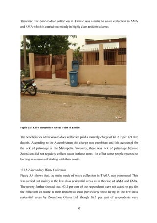 Therefore, the door-to-door collection in Tamale was similar to waste collection in AMA
and KMA which is carried out mainly in highly class residential areas.




Figure 5.5: Curb collection at SSNIT Flats in Tamale


The beneficiaries of the doo-to-door collection paid a monthly charge of GH¢ 7 per 120 litre
dustbin. According to the Assemblymen this charge was exorbitant and this accounted for
the lack of patronage in the Metropolis. Secondly, there was lack of patronage because
ZoomLion did not regularly collect waste in these areas. In effect some people resorted to
burning as a means of dealing with their waste.


5.3.5.2 Secondary Waste Collection
Figure 5.4 shows that, the main mode of waste collection in TAMA was communal. This
was carried out mainly in the low class residential areas as in the case of AMA and KMA.
The survey further showed that, 63.2 per cent of the respondents were not asked to pay for
the collection of waste in their residential areas particularly those living in the low class
residential areas by ZoomLion Ghana Ltd. though 76.5 per cent of respondents were


                                                  52
 