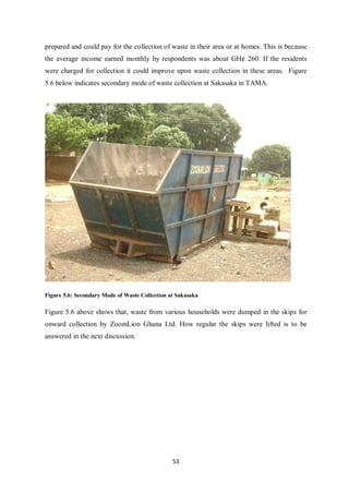 prepared and could pay for the collection of waste in their area or at homes. This is because
the average income earned monthly by respondents was about GH¢ 260. If the residents
were charged for collection it could improve upon waste collection in these areas. Figure
5.6 below indicates secondary mode of waste collection at Sakasaka in TAMA.




Figure 5.6: Secondary Mode of Waste Collection at Sakasaka

Figure 5.6 above shows that, waste from various households were dumped in the skips for
onward collection by ZoomLion Ghana Ltd. How regular the skips were lifted is to be
answered in the next discussion.




                                                53
 