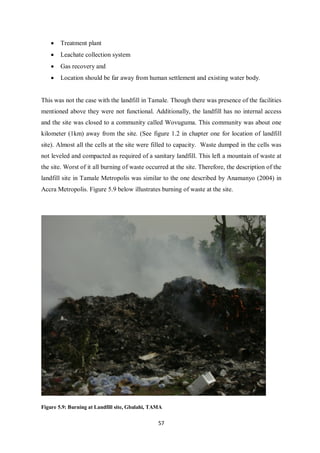 •   Treatment plant
    •   Leachate collection system
    •   Gas recovery and
    •   Location should be far away from human settlement and existing water body.


This was not the case with the landfill in Tamale. Though there was presence of the facilities
mentioned above they were not functional. Additionally, the landfill has no internal access
and the site was closed to a community called Wovuguma. This community was about one
kilometer (1km) away from the site. (See figure 1.2 in chapter one for location of landfill
site). Almost all the cells at the site were filled to capacity. Waste dumped in the cells was
not leveled and compacted as required of a sanitary landfill. This left a mountain of waste at
the site. Worst of it all burning of waste occurred at the site. Therefore, the description of the
landfill site in Tamale Metropolis was similar to the one described by Anamanyo (2004) in
Accra Metropolis. Figure 5.9 below illustrates burning of waste at the site.




Figure 5.9: Burning at Landfill site, Gbalahi, TAMA

                                                 57
 