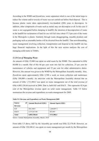 According to the WMD and ZoomLion, waste separation which is one of the initial steps to
reduce the volume and/or toxicity of waste was not carried out before final disposal. This is
because plastic waste takes approximately two-hundred (200) years to decompose. In
addition, other components of waste such as metals may not decompose at all. In this case if
waste is not segregated before dumping in landfill, the intention of decomposition of waste
in the landfill for reclamation of land for use will fail since about 57.5 per cent of the waste
in the Metropolis is plastic. Similarly through waste disaggregating, reusable products and
packaging such as returnable bottles will be diverted from the landfill. That notwithstanding,
waste management involving collection, transportation and disposal at the landfill site has
huge financial implications. In the light of this the next section analyses the cost of
managing solid waste in TAMA.


5.3.8 Cost of Managing Waste
An amount of GH¢ 15,000 was spent on solid waste by the WMD. This amounted to GH¢
60,000 in a month. Out of this 60 per cent went into fuel for collection, 25 per cent for
maintenance of vehicles and equipment and 15 per cent for other administrative duties.
However, this amount was given to the WMD by the Metropolitan Assembly monthly. Also,
ZoomLion spent approximately GH¢ 2,700 a week on waste collection and maintenace
(GH¢ 108,000 a month). An interview with the Metropolitan Assembly showed that an
amount of GH¢ 1,711,984.2 was spent on waste management out of the total revenue of
GH¢ 4,003,158.64 received in 2009. That is, both IGF and DACF. This represents 42.8 per
cent of the Metropolitan revenue spent on solid waste management. Table 5.5 below
summarises the revenue and expenditure on waste management for 2009.


Table 5.5: Revenue and Expenditure on Waste Management-2009

  Source         of   Amount Received (GH¢)          Amount Spent (GH¢)
  Revenue
  IGF                 266,140.8                      1,444,087.2
  DACF                3,737,017.84                   267,897
  Total               4,003,158.64                   1711,984.2
Source: Tamale Metropolitan Assembly, March, 2010.


From table 5.5 above, IGF by the Assembly per month was GH¢ 22,178.40. However, an
amount of GH¢ 120,340.61 was spent on waste management per month by the Metropolitan

                                                 58
 