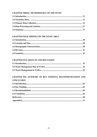 CHAPTER THREE: METHODOLOGY OF THE STUDY
3.1 Introduction................................................................................................................... 31
3.2 Secondary Data............................................................................................................. 31
3.3 Primary Data Collection.............................................................................................. 31
3.4 Data Processing and Analysis....................................................................................... 37
3.5 Summary ...................................................................................................................... 37


CHAPTER FOUR: PROFILE OF THE STUDY AREA
4.1 Introduction.................................................................................................................... 38
4.2 Location and Size........................................................................................................... 38
4.3 Demographic Characteristics....................................................................................... 38
4.4 Revenue......................................................................................................................... 41
4.5 Summary....................................................................................................................... 42


CHAPTER FIVE: RESULTS AND DISCUSSION
5.1 Introduction................................................................................................................. 43
5.2 Waste Management Plan of TAMA........................................................................... 43
5.3 Waste Management in TAMA...................................................................................... 43


CHAPTER SIX: SUMMARY OF KEY FINDINGS, RECOMMENDATIONS AND
CONCLUSION
6.1 Introduction.................................................................................................................... 62
6.2 Key Findings................................................................................................................... 62
6.3 Recommendations ......................................................................................................... 64
6.4 Conclusion...................................................................................................................... 66
References............................................................................................................................. 68
Appendices............................................................................................................................ 71




                                                                   vii
 