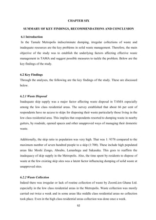 CHAPTER SIX

  SUMMARY OF KEY FINDINGS, RECOMMENDATIONS AND CONCLUSION

6.1 Introduction
In the Tamale Metropolis indiscriminate dumping, irregular collections of waste and
inadequate resources are the key problems in solid waste management. Therefore, the main
objective of the study was to establish the underlying factors affecting effective waste
management in TAMA and suggest possible measures to tackle the problem. Below are the
key findings of the study.


6.2 Key Findings
Through the analyses, the following are the key findings of the study. These are discussed
below.


6.2.1 Waste Disposal
Inadequate skip supply was a major factor affecting waste disposal in TAMA especially
among the low class residential areas. The survey established that about 66 per cent of
respondents have no access to skips for disposing their waste particularly those living in the
low class residential area. This implies that respondents resorted to dumping waste in nearby
gutters, by roadside, opened spaces and other unapproved ways of managing their domestic
waste.


Additionally, the skip ratio to population was very high. That was 1: 9378 compared to the
maximum number of seven hundred people to a skip (1:700). These include high populated
areas like Moshi Zongo, Aboabo, Lamashegu and Sakasaka. This goes to reaffirm the
inadequacy of skip supply in the Metropolis. Also, the time spent by residents to dispose of
waste at the few existing skip sites was a latent factor influencing dumping of solid waste at
unapproved sites.


6.2.2 Waste Collection
Indeed there was irregular or lack of routine collection of waste by ZoomLion Ghana Ltd.
especially in the low class residential areas in the Metropolis. Waste collection was mostly
carried out twice a week and in some areas like middle class residential areas no collection
took place. Even in the high class residential areas collection was done once a week.

                                             62
 
