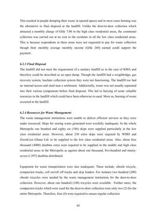 This resulted in people dumping their waste in opened spaces and in most cases burning was
the alternative to final disposal at the landfill. Unlike the door-to-door collection which
attracted a monthly charge of GH¢ 7.00 in the high class residential areas, the communal
collection was carried out at no cost to the residents in all the low class residential areas.
This is because respondents in these areas were not requested to pay for waste collection
though their monthly average monthly income (GH¢ 260) earned could support the
payment.


6.2.3 Final Disposal
The landfill did not meet the requirement of a sanitary landfill as in the case of KMA and
therefore could be described as an open dump. Though the landfill had a weighbridge, gas
recovery system, leachate collection system they were not functioning. The landfill too had
no internal access and sited near a settlement. Additionally, waste was not usually separated
into their various components before final disposal. This led to burying of some valuable
resources in the landfill which could have been otherwise re-used. More so, burning of waste
occurred in the landfill.


6.2.4 Resources for Waste Management
The waste management institutions were unable to deliver efficient services as they were
under resourced. Skips for storing waste generated were woefully inadequate. In the whole
Metropolis one hundred and eighty six (186) skips were supplied particularly in the low
class residential areas. However, about 230 extra skips were required by WMD and
ZoomLion Ghana Ltd. to be supplied to the low class residential areas. Also, about four
thousand (4000) dustbins extra were required to be supplied in the middle and high class
residential areas in the Metropolis as against about one thousand, five-hundred and ninety-
seven (1,597) dustbins distributed.


Equipment for waste transportation were also inadequate. These include: oboafo tricycle,
compaction trucks, roll on/roll off trucks and skip loaders. For instance two hundred (200)
oboafo tricycles were needed by the waste management institutions for the door-to-door
collection. However, about one hundred (100) tricycles were available. Further more, the
compaction trucks which were used for the door-to-door collection were only two (2) for the
entire Metropolis. Therefore, four (4) were required to ensure regular collection.


                                              63
 