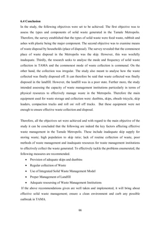 6.4 Conclusion
In the study, the following objectives were set to be achieved. The first objective was to
assess the types and components of solid waste generated in the Tamale Metropolis.
Therefore, the survey established that the types of solid waste were food waste, rubbish and
ashes with plastic being the major component. The second objective was to examine means
of waste disposal by households (place of disposal). The survey revealed that the commonest
place of waste disposal in the Metropolis was the skip. However, this was woefully
inadequate. Thirdly, the research seeks to analyse the mode and frequency of solid waste
collection in TAMA and the commonest mode of waste collection is communal. On the
other hand, the collection was irregular. The study also meant to analyse how the waste
collected was finally disposed off. It can therefore be said that waste collected was finally
disposed in the landfill. However, the landfill was in a poor state. Further more, the study
intended assessing the capacity of waste management institutions particularly in terms of
physical resources to effectively manage waste in the Metropolis. Therefore the main
equipment used for waste storage and collection were: dustbins, skips, oboafo tricycle, skip
loaders, compaction trucks and roll on/ roll off trucks. But these equipment were not
enough to ensure effective waste collection and disposal.


Therefore, all the objectives set were achieved and with regard to the main objective of the
study it can be concluded that the following are indeed the key factors affecting effective
waste management in the Tamale Metropolis. These include inadequate skip supply for
storing waste; high population to skip ratio; lack of routine collection of waste, poor
methods of waste management and inadequate resources for waste management institutions
to effectively collect the waste generated. To effectively tackle the problems enumerated, the
following measures are recommended.
   •   Provision of adequate skips and dustbins
   •   Regular collection of Waste
   •   Use of Integrated Solid Waste Management Model
   •   Proper Management of Landfill
   •   Adequate resoursing of Waste Management Institutions
If the above recommendations given are well taken and implemented, it will bring about
effective solid waste management; ensure a clean environment and curb any possible
outbreak in TAMA.


                                             66
 