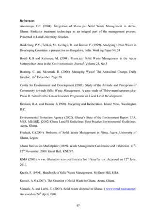 References
Anomanyo, D.E (2004). Integration of Municipal Solid Waste Management in Accra,
Ghana: Biofactor treatment technology as an integral part of the management process.
Presented to Lund University, Sweden.

Beukerung, P.V., Sehker, M., Gerlagh, R. and Kumar V. (1999). Analysing Urban Waste in
Developing Countries: a perspective on Bangalore, India. Working Paper No.24

Boadi K.O and Kuitunen, M. (2004). Municipal Solid Waste Management in the Accra
Metropolitan Area in the Environmentalist Journal. Volume 23, No.3

Boateng, C. and Nkrumah, D. (2006). Managing Waste! The Attitudinal Change. Daily
Graphic, 16th December. Page 20.

Centre for Environment and Development (2003). Study of the Attitude and Perception of
Community towards Solid Waste Management. A case study of Thiruvananthapuram city-
Phase II. Submitted to Kerala Research Programme on Local Level Development.

Denison, R.A. and Ruston, J.(1990). Recycling and Incineration. Island Press, Washington
D.C.

Environmental Protection Agency (2002). Ghana’s State of the Environment Report EPA,
MES, MLGRD, (2002) Ghana Landfill Guidelines: Best Practice Environmental Guidelines.
Accra, Ghana.

Freduah, G.(2004). Problems of Solid Waste Management in Nima, Accra. University of
Ghana, Legon.

Ghana Innovation Marketplace (2009). Waste Management Conference and Exhibition. 11th-
12th November, 2009. Great Hall, KNUST.

KMA (2006). www. Ghanadistricts.com/districts/1on 1/kma/?arrow. Accessed on 12th June,
2010.

Kreith, F. (1994). Handbook of Solid Waste Management. McGraw Hill, USA.

Kumah, A.M.(2007). The Situation of Solid Waste in Ghana. Accra, Ghana.

Mensah, A. and Larbi, E. (2005). Solid waste disposal in Ghana. ( www.trend.wastsan.net)
Accessed on 24th April, 2009.


                                           67
 