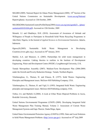 MLGRD (2009). National Report for Ghana Waste Management (2009); 18th Section of the
United   Nations   Commission on       Sustainable Development.      (www.un.org/National
Reports/ghana). Accessed on 12th October, 2009.

MLGRD(2004).SanitationCountryProfileGhana(2004).(www.un.org/esta/agenda21.../ghana/
sanitationGHANA04.pdf). Accessed on 12th October, 2009

Momoh, J.J. and Oladebeye, D.H. (2010). Assessment of Awareness of Attitude and
Willingness of People to Participate in Household Solid Waste Recycling Programme in
Ado-Eketi, Nigeria, in the Journal of Applied Sciences in Environmental Sanitation. Jakarta,
Indonesia.

Ogawa,H.(2005).      Sustainable     Solid    Waste      Management       in    Developing
Countries.(www.gdrc.org.). Accessed on 30th January, 2010.

Shafiul, A.A. and Mansoor, A. (2003). Partnerships for solid waste management in
developing countries: Linking theories to realities in the Institute of Development
Engineering, Water and Development Centre (WEDC). Loughborough University, U.K.

Tamale Metropolitan Assembly (2007). Medium-Term Development Plan (2006-2009)
under the Growth and Poverty Reduction Strategy. Tamale, Northern Region.

Tchobanoglous, G., Theisen, H. and Eliason, R. (1977). Solid Wastes: Engineering
Principles and Management issues. McGraw-Hill Publishing Company, USA.

Tchobanoglous, G., Theisen, H. and Vigil, S. (1993). Integrated Solid Waste: Engineering
principles and management issues. McGraw-Hill Publishing company, USA.

Tsiboe, I.A. and Marbell, E.(2004). A Look at Urban Waste Disposal Problems in Accra.
Roskilde University, Denmark.

United Nations Environmental Programme (UNEP) (2009). Developing Integrated Solid
Waste Management Plan Training Manual, Volume 2: Assessment of Current Waste
Management Systems and Gaps Therein. Osaka/Shiga, Japan.

United States Environmental Protection Agency (USEPA) (1999). State and Local Solutions
to Solid Waste Management Problems. (http://www.epa.gov). Accessed on 18th July,2009




                                             68
 