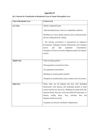 Appendix II
(b). Criterion for Classification of Residential Areas in Tamale Metropolitan Area

Class of Residential Area                  Criteria Used

Low Class                                  -Mostly, compound houses.

                                           -Mud and thatch houses. Some are in deplorable conditions.

                                           -Buildings are of poor quality material such as untreated timber
                                           and zinc roofing sheets for walling.

                                           - The housing environment is characterised by haphazard
                                           development, inadequate housing infrastructure, poor drainage,
                                           erosion         and      high      population        concentrations.
                                           -Occupants of houses are mostly indigenous people and migrants
                                           workers.



Middle Class                               -They are mostly quarters.

                                           -Housing pattern is nucleated or linear.

                                           -Less population concentration.

                                           -Buildings are of good quality materials.

                                           -Occupants are predominantly nurses, teachers and civil servants.


High Class                                 -These areas are all planned and have well developed
                                           infrastructure with spacious and landscaped ground in sharp
                                           contrast with the low class areas. -Buildings are usually built with
                                           sandcrete blocks, they have walls and roofed with aluminium, or
                                           asbestos       roofing   sheets.   They     constitute   flats   and
                                           bungalows.Roads are tarred

                                           -Occupants are Directors and Heads of Departments




                                                     72
 
