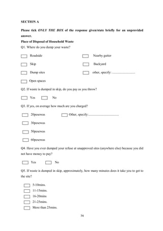 SECTION A

Please tick ONLY THE BOX of the response given/state briefly for an unprovided
answer.
Place of Disposal of Household Waste
Q1. Where do you dump your waste?

       Roadside                                             Nearby gutter

       Skip                                                 Backyard

       Dump sites                                          other, specify: ............................

      Open spaces

Q2. If waste is dumped in skip, do you pay as you throw?

       Yes               No

Q3. If yes, on average how much are you charged?

        20pesewas                  Other, specify:.....................................

        30pesewas

        50pesewas

        60pesewas

Q4. Have you ever dumped your refuse at unapproved sites (anywhere else) because you did
not have money to pay?

        Yes                No

Q5. If waste is dumped in skip, approximately, how many minutes does it take you to get to
the site?

            5-10mins.
            11-15mins.
            16-20mins
            21-25mins.
            More than 25mins.

                                               74
 