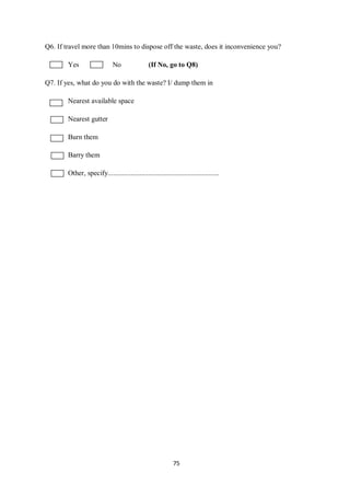 Q6. If travel more than 10mins to dispose off the waste, does it inconvenience you?

        Yes                   No                (If No, go to Q8)

Q7. If yes, what do you do with the waste? I/ dump them in

        Nearest available space

        Nearest gutter

        Burn them

        Barry them

        Other, specify...............................................................




                                                             75
 