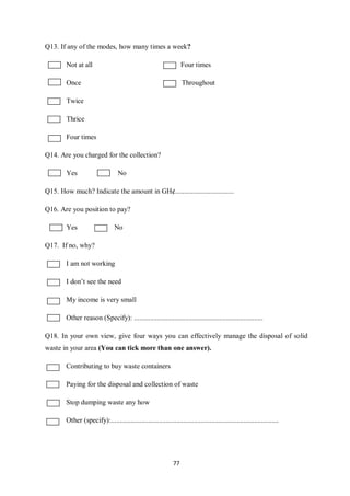 Q13. If any of the modes, how many times a week?

        Not at all                                                  Four times

        Once                                                        Throughout

        Twice

        Thrice

        Four times

Q14. Are you charged for the collection?

        Yes                       No

Q15. How much? Indicate the amount in GH¢.................................

Q16. Are you position to pay?

        Yes                      No

Q17. If no, why?

        I am not working

        I don’t see the need

        My income is very small

        Other reason (Specify): .........................................................................

Q18. In your own view, give four ways you can effectively manage the disposal of solid
waste in your area (You can tick more than one answer).

        Contributing to buy waste containers

        Paying for the disposal and collection of waste

        Stop dumping waste any how

        Other (specify):...............................................................................................




                                                               77
 