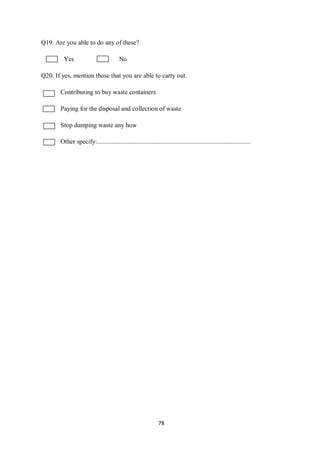 Q19. Are you able to do any of these?

         Yes                            No

Q20. If yes, mention those that you are able to carry out.

       Contributing to buy waste containers

       Paying for the disposal and collection of waste

       Stop dumping waste any how

       Other specify:...............................................................................................




                                                               78
 