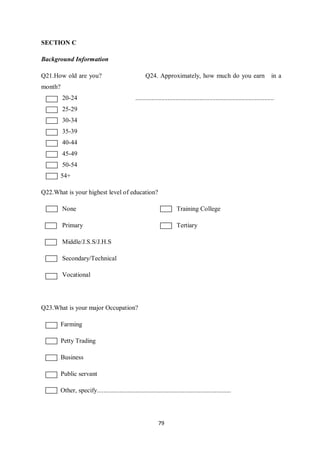 SECTION C

Background Information

Q21.How old are you?                                   Q24. Approximately, how much do you earn                                      in a
month?
         20-24                                   ......................................................................................
         25-29
         30-34
         35-39
         40-44
         45-49
         50-54
       54+

Q22.What is your highest level of education?

         None                                                             Training College

         Primary                                                          Tertiary

         Middle/J.S.S/J.H.S

         Secondary/Technical

         Vocational




Q23.What is your major Occupation?

         Farming

         Petty Trading

         Business

         Public servant

       Other, specify...................................................................................




                                                               79
 