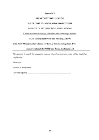 Appendix V

                                        DEPARTMENT OF PLANNING

                          FACULTY OF PLANNING AND LAND ECONOMY

                           COLLEGE OF ARCHITECTURE AND PLANNING

                  Kwame Nkrumah University of Science and Technology, Kumasi.

                             M.Sc. Development Policy and Planning (DEPP)

Solid Waste Management in Ghana: The Case of Tamale Metropolitan Area

                       Interview schedule for WMD and ZoomLion Ghana Ltd.

The research is mainly for academic purpose. Therefore, answers given will be treated as
confidential.

Thank you

Position of Respondent: .............................................................................

Date of Response: .......................................................................................




                                                                 84
 