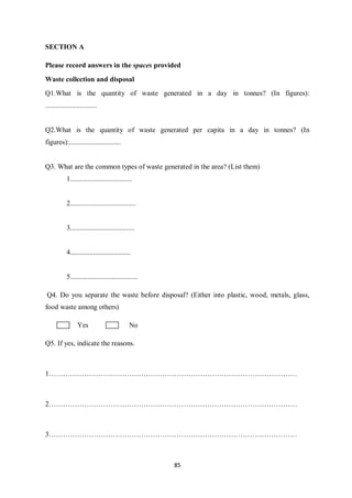 SECTION A

Please record answers in the spaces provided
Waste collection and disposal
Q1.What is the quantity of waste generated in a day in tonnes? (In figures):
.............................


Q2.What is the quantity of waste generated per capita in a day in tonnes? (In
figures):.............................


Q3. What are the common types of waste generated in the area? (List them)
            1...................................


            2.....................................


            3....................................


            4..................................


            5......................................

Q4. Do you separate the waste before disposal? (Either into plastic, wood, metals, glass,
food waste among others)

                  Yes                         No

Q5. If yes, indicate the reasons.



1……………………………………………………………………………………………



2……………………………………………………………………………………………



3……………………………………………………………………………………………



                                                      85
 