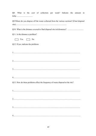 Q8.       What         is     the      cost       of     collection           per      week?          Indicate         the      amount         in
GH¢..................................

Q9.Where do you dispose off the waste collected from the various sections? (Final disposal
site).........................................................................................................

Q10. What is the distance covered to final disposal site in kilometres? ................................

Q11. Is the distance a problem?

               Yes                      No

Q12. If yes, indicate the problems



1..........................................................................................................................................



2.........................................................................................................................................



3.........................................................................................................................................



4.........................................................................................................................................

Q13. How do these problems affect the frequency of waste disposal at the site?



1..........................................................................................................................................



2...........................................................................................................................................



3..........................................................................................................................................



4...........................................................................................................................................




                                                                        87
 