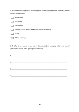 Q14.What methods do you use in managing the solid waste generated in the area? (If more
than one indicate them)

            Composting

            Recycling

            Incineration

            ISWM (Reduce, Reuse and Recycle/landfill/incinerate)

            None

            Other, (specify):....................................................




Q15. Why do you choose to use any of the method(s) for managing solid waste above?
(Indicate the reasons in the spaces provided below).



1.............................................................................................................................................



2.............................................................................................................................................



3.............................................................................................................................................



4.............................................................................................................................................




                                                                        88
 