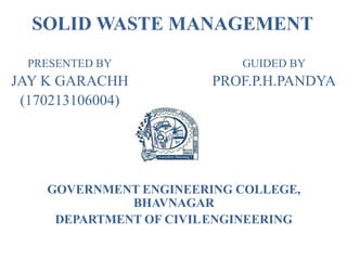 SOLID WASTE MANAGEMENT
PRESENTED BY
JAY K GARACHH
(170213106004)
GOVERNMENT ENGINEERING COLLEGE,
BHAVNAGAR
DEPARTMENT OF CIVILENGINEERING
GUIDED BY
PROF.P.H.PANDYA
 