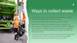 Ways to collect waste
4
•frequent door-to-door separate collection of food waste (e.g. weekly or
more often depending on the climate and season);
•less frequent collection of mixed waste (e.g. every two weeks);
•door-to-door collection of recyclables (e.g. paper, cardboard, cans,
plastics, glass), individually source separated where public acceptability
allows, otherwise co-mingled and sorted at a material recovery facility;
glass, followed by paper and cardboard, is more often more effectively
collected separately;
•a convenient network of civic amenity sites that accept all waste fractions
not collected door-to-door or in street containers from households,
including hazardous waste and biowaste (e.g. from gardens)
 