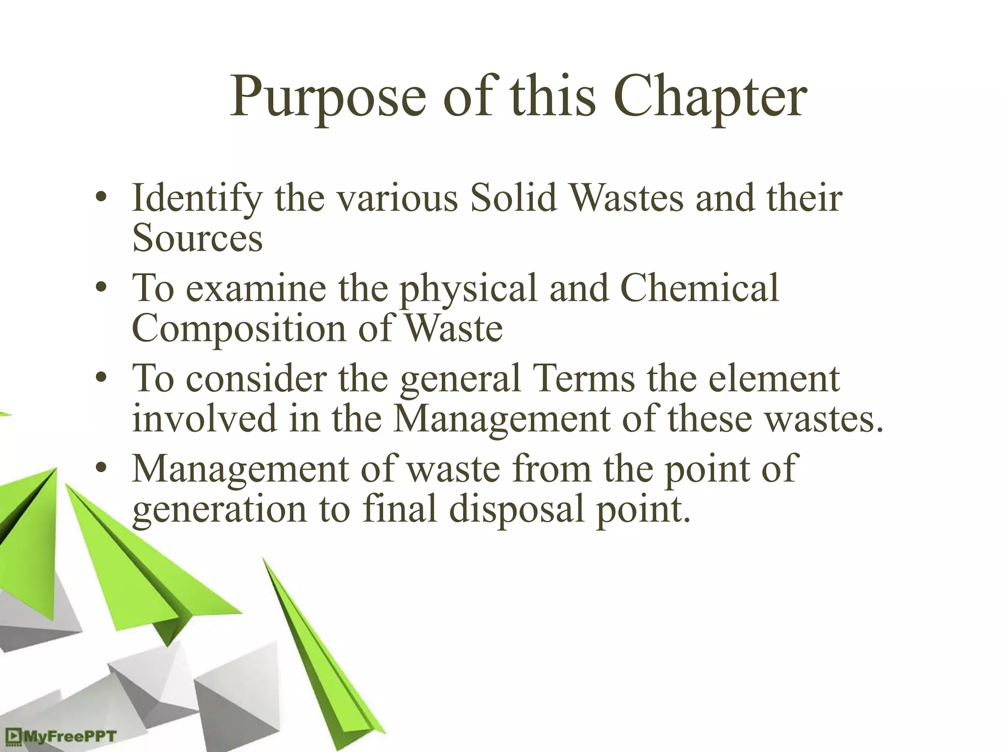 Purpose of this Chapter
• Identify the various Solid Wastes and their
Sources
• To examine the physical and Chemical
Composition of Waste
• To consider the general Terms the element
involved in the Management of these wastes.
• Management of waste from the point of
generation to final disposal point.
 