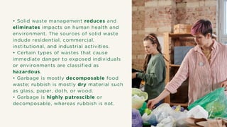 • Solid waste management reduces and
eliminates impacts on human health and
environment. The sources of solid waste
indude residential, commercial,
institutional, and industrial activities.
• Certain types of wastes that cause
immediate danger to exposed individuals
or environments are classified as
hazardous.
• Garbage is mostly decomposable food
waste; rubbish is mostly dry material such
as glass, paper, doth, or wood.
• Garbage is highly putrescible or
decomposable, whereas rubbish is not.
 