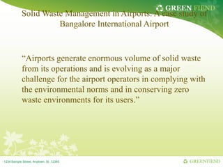 GREEN FIEND

Solid Waste Management in Airports: A case study of
Bangalore International Airport

“Airports generate enormous volume of solid waste
from its operations and is evolving as a major
challenge for the airport operators in complying with
the environmental norms and in conserving zero
waste environments for its users.”

1234 Sample Street, Anytown, St. 12345

GREENFIEND

 