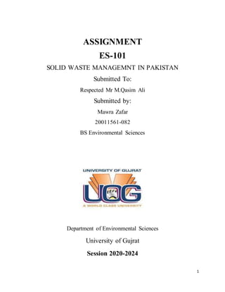 1
ASSIGNMENT
ES-101
SOLID WASTE MANAGEMNT IN PAKISTAN
Submitted To:
Respected Mr M.Qasim Ali
Submitted by:
Mawra Zafar
20011561-082
BS Environmental Sciences
Department of Environmental Sciences
University of Gujrat
Session 2020-2024
 