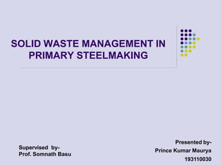 SOLID WASTE MANAGEMENT IN
PRIMARY STEELMAKING
Presented by-
Prince Kumar Maurya
193110030
Supervised by-
Prof. Somnath Basu
 
