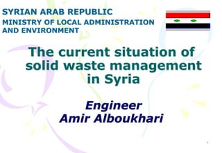 1
The current situation of
solid waste management
in Syria
Engineer
Amir Alboukhari
SYRIAN ARAB REPUBLIC
MINISTRY OF LOCAL ADMINISTRATION
AND ENVIRONMENT
 