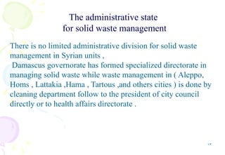 13
The administrative state
for solid waste management
There is no limited administrative division for solid waste
management in Syrian units ,
Damascus governorate has formed specialized directorate in
managing solid waste while waste management in ( Aleppo,
Homs , Lattakia ,Hama , Tartous ,and others cities ) is done by
cleaning department follow to the president of city council
directly or to health affairs directorate .
 