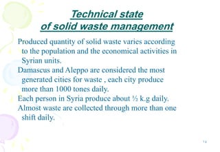 14
Technical state
of solid waste management
Produced quantity of solid waste varies according
to the population and the economical activities in
Syrian units.
Damascus and Aleppo are considered the most
generated cities for waste , each city produce
more than 1000 tones daily.
Each person in Syria produce about ½ k.g daily.
Almost waste are collected through more than one
shift daily.
 