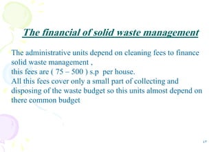 43
The financial of solid waste management
The administrative units depend on cleaning fees to finance
solid waste management ,
this fees are ( 75 – 500 ) s.p per house.
All this fees cover only a small part of collecting and
disposing of the waste budget so this units almost depend on
there common budget
 