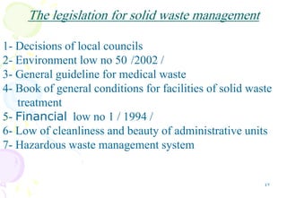 47
The legislation for solid waste management
1- Decisions of local councils
2- Environment low no 50 /2002 /
3- General guideline for medical waste
4- Book of general conditions for facilities of solid waste
treatment
5- Financial low no 1 / 1994 /
6- Low of cleanliness and beauty of administrative units
7- Hazardous waste management system
 