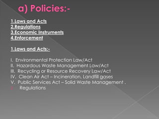 1.Laws and Acts
2.Regulations
3.Economic Instruments
4.Enforcement

1.Laws and Acts:-

I. Environmental Protection Law/Act
II. Hazardous Waste Management Law/Act
III. Recycling or Resource Recovery Law/Act
IV. Clean Air Act – Incineration, Landfill gases
V. Public Services Act – Solid Waste Management .
2     Regulations
 