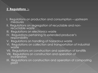 2 Regulations :-


I. Regulations on production and consumption – upstream
     measures
II. Regulations on segregation of recyclable and non-
     recyclable waste
III. Regulations on electronics waste
IV. Regulations pertaining to extended producer’s
     responsibility
V. Regulations on handling of hazardous waste
VI. Regulations on collection and transportation of industrial
     waste
VII. Regulations on construction and operation of landfills
VIII. Regulations on construction and operation of
     incinerators
IX. Regulations on construction and operation of composting
     plant
 