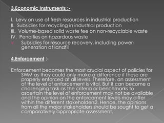3.Economic Instruments :-

I. Levy on use of fresh resources in industrial production
II. Subsidies for recycling in industrial production
III. Volume-based solid waste fee on non-recyclable waste
IV. Penalties on hazardous waste
V.    Subsidies for resource recovery, including power-
      generation at landfill

4.Enforcement :-

Enforcement becomes the most crucial aspect of policies for
    SWM as they could only make a difference if these are
    properly enforced at all levels. Therefore, an assessment
    of the level of enforcement is vital. But it can become a
    challenging task as the criteria or benchmarks to
    ascertain the level of enforcement may not be available
    and the opinion on the enforcement levels may differ
    within the different stakeholders2. Hence, the opinions
    from all the major stakeholders should be sought to get a
    comparatively appropriate assessment.
 