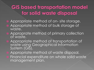    Appropriate method of on- site storage.
   Appropriate method of bulk storage of
    waste.
   Approprate method of primary collection
    of waste.
   Appropriate method of transportation of
    waste using Geographical Information
    System (GIS).
   Appropriate method of waste disposal.
   Financial expenditure on whole solid waste
    management plan.
 