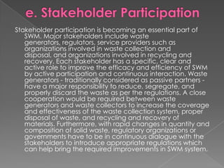 Stakeholder participation is becoming an essential part of
   SWM. Major stakeholders include waste
   generators, regulators, service providers such as
   organizations involved in waste collection and
   disposal, and organizations involved in recycling and
   recovery. Each stakeholder has a specific, clear and
   active role to improve the efficacy and efficiency of SWM
   by active participation and continuous interaction. Waste
   generators - traditionally considered as passive partners -
   have a major responsibility to reduce, segregate, and
   properly discard the waste as per the regulations. A close
   cooperation would be required between waste
   generators and waste collectors to increase the coverage
   and effectiveness of the waste collection system, proper
   disposal of waste, and recycling and recovery of
   materials. Furthermore, with rapid changes in quantity and
   composition of solid waste, regulatory organizations or
   governments have to be in continuous dialogue with the
   stakeholders to introduce appropriate regulations which
   can help bring the required improvements in SWM system.
 