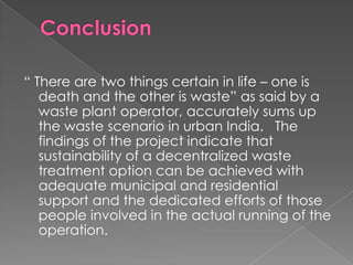 “ There are two things certain in life – one is
   death and the other is waste” as said by a
   waste plant operator, accurately sums up
   the waste scenario in urban India. The
   findings of the project indicate that
   sustainability of a decentralized waste
   treatment option can be achieved with
   adequate municipal and residential
   support and the dedicated efforts of those
   people involved in the actual running of the
   operation.
 