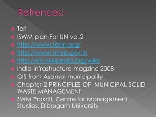    Teri
   ISWM plan For UN vol.2
   http://www.teriin.org/
   http://www.mnre.gov.in
   http://en.wikipedia.org/wiki/
   India Infrastructure magzine 2008
   GIS from Asansol municipality
   Chapter-2 PRINCIPLES OF MUNICIPAL SOLID
    WASTE MANAGEMENT
   SWM Prakriti, Centre for Management
    Studies, Dibrugarh University
 