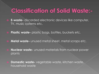    E-waste- discarded electronic devices like computer,
    TV, music systems etc.

   Plastic waste- plastic bags, bottles, buckets etc.

   Metal waste- unused metal sheet, metal scraps etc.

   Nuclear waste- unused materials from nuclear power
    plants

   Domestic waste- vegetable waste, kitchen waste,
    household waste
 