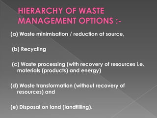 (a) Waste minimisation / reduction at source,

(b) Recycling

(c) Waste processing (with recovery of resources i.e.
  materials (products) and energy)

(d) Waste transformation (without recovery of
   resources) and

(e) Disposal on land (landfilling).
 