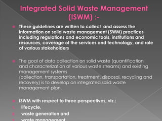     These guidelines are written to collect and assess the
     information on solid waste management (SWM) practices
     including regulations and economic tools, institutions and
     resources, coverage of the services and technology, and role
     of various stakeholders

    The goal of data collection on solid waste (quantification
     and characterization of various waste streams) and existing
     management systems
     (collection, transportation, treatment, disposal, recycling and
     recovery) is to develop an integrated solid waste
     management plan.

    ISWM with respect to three perspectives, viz.:
1.    lifecycle,
2.    waste generation and
 